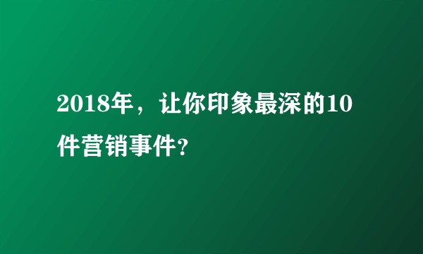 2018年，让你印象最深的10件营销事件？
