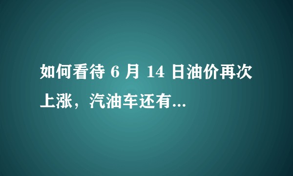 如何看待 6 月 14 日油价再次上涨,汽油车还有未来吗?