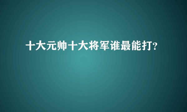 十大元帅十大将军谁最能打？