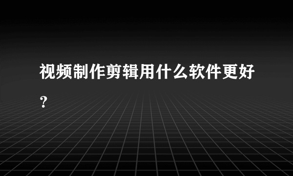 视频制作剪辑用什么软件更好？