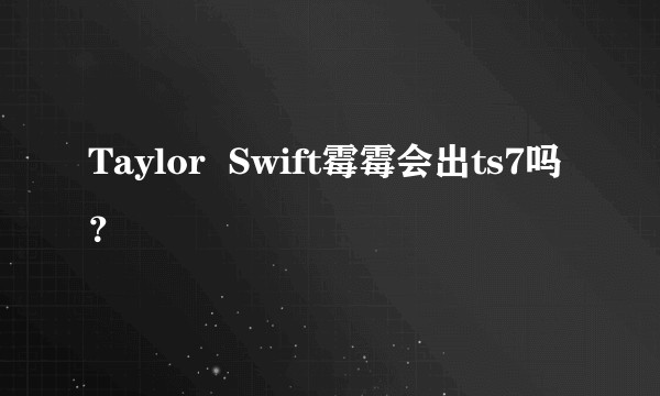 Taylor  Swift霉霉会出ts7吗？