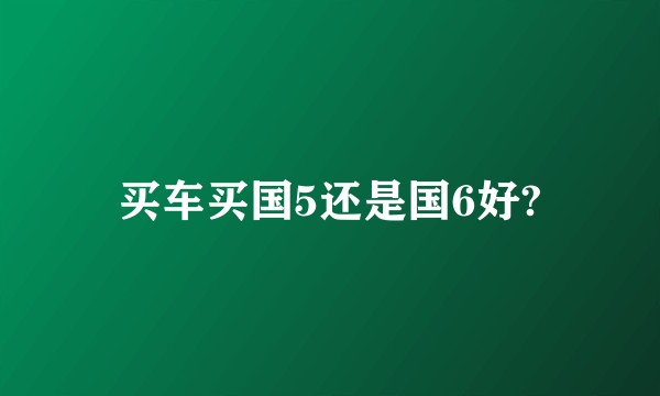 买车买国5还是国6好?