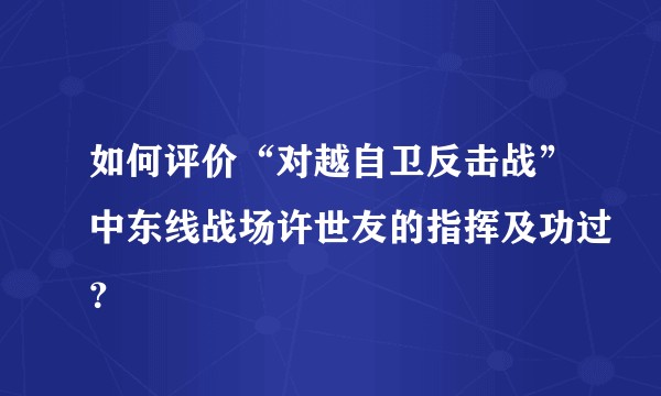 如何评价“对越自卫反击战”中东线战场许世友的指挥及功过?