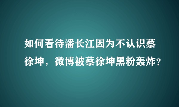 如何看待潘长江因为不认识蔡徐坤，微博被蔡徐坤黑粉轰炸？