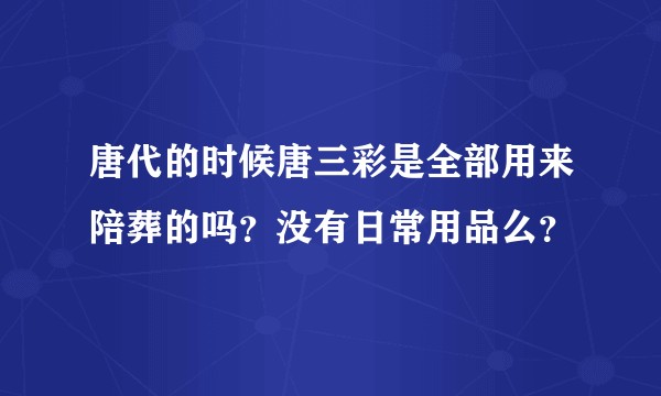 唐代的时候唐三彩是全部用来陪葬的吗？没有日常用品么？
