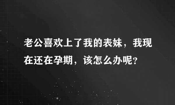 老公喜欢上了我的表妹，我现在还在孕期，该怎么办呢？
