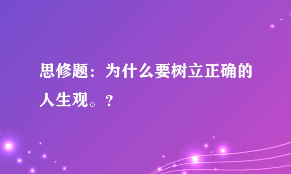 思修题：为什么要树立正确的人生观。？