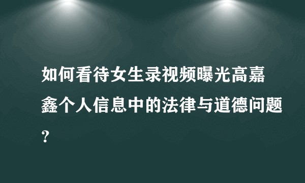 如何看待女生录视频曝光高嘉鑫个人信息中的法律与道德问题？