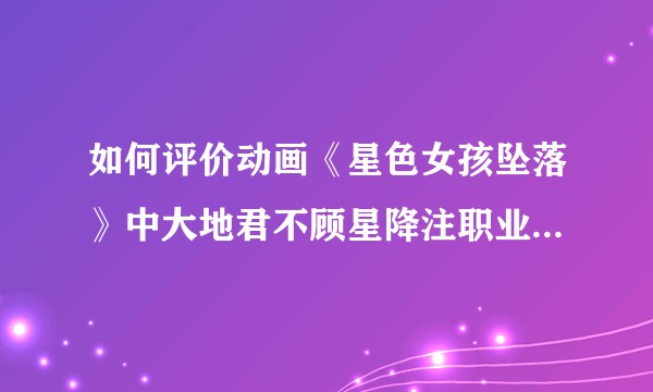 如何评价动画《星色女孩坠落》中大地君不顾星降注职业规划提出求婚？