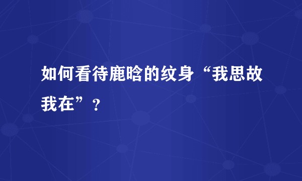 如何看待鹿晗的纹身“我思故我在”？