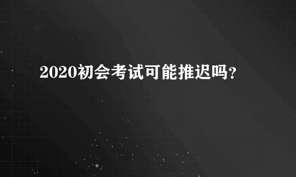 2020初会考试可能推迟吗？