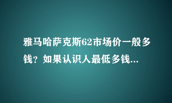 雅马哈萨克斯62市场价一般多钱？如果认识人最低多钱能拿下？成本价多少？