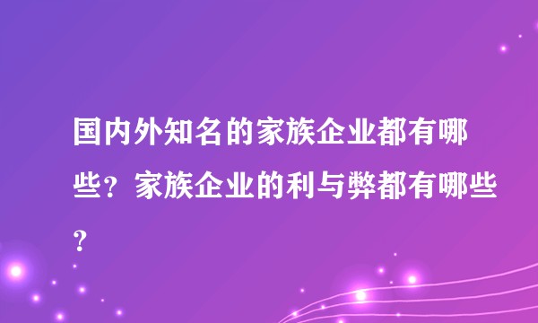 国内外知名的家族企业都有哪些？家族企业的利与弊都有哪些？