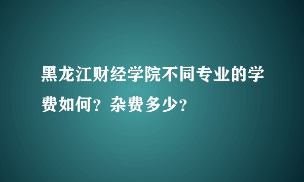 黑龙江财经学院不同专业的学费如何？杂费多少？