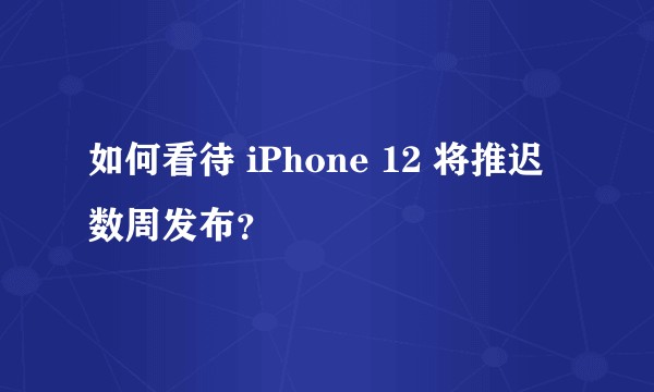 如何看待 iPhone 12 将推迟数周发布？