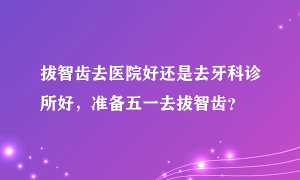 拔智齿去医院好还是去牙科诊所好，准备五一去拔智齿？