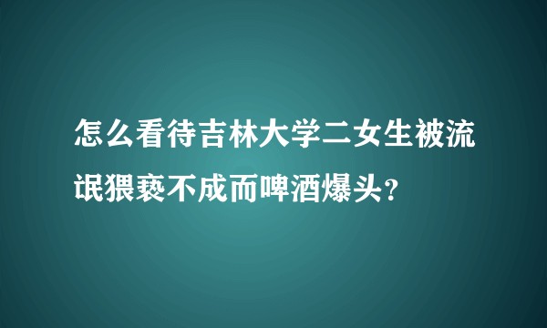 怎么看待吉林大学二女生被流氓猥亵不成而啤酒爆头？