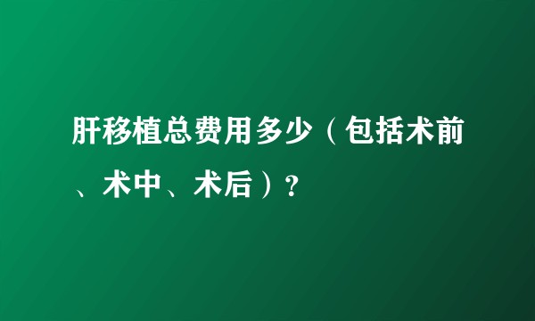 肝移植总费用多少（包括术前、术中、术后）？