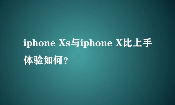 iphone Xs与iphone X比上手体验如何？