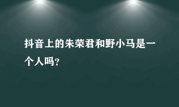 抖音上的朱荣君和野小马是一个人吗？