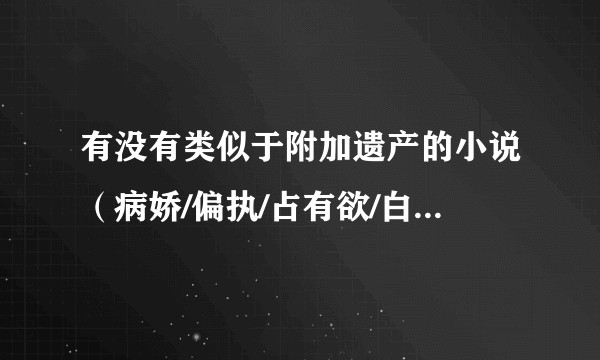 有没有类似于附加遗产的小说（病娇/偏执/占有欲/白切黑/腹黑/先虐后宠都行）？