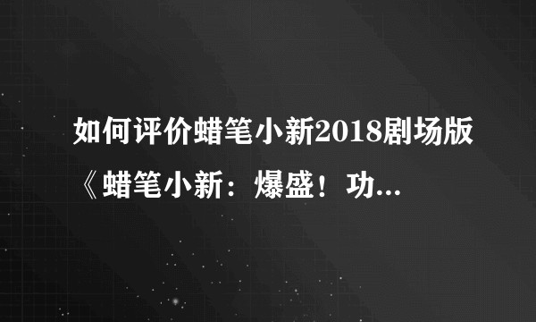 如何评价蜡笔小新2018剧场版《蜡笔小新：爆盛！功夫男孩〜拉面大乱〜 》？