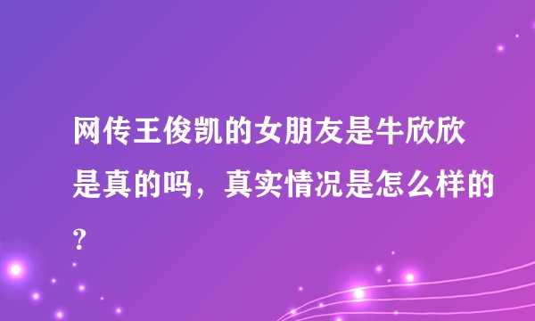 网传王俊凯的女朋友是牛欣欣是真的吗，真实情况是怎么样的？