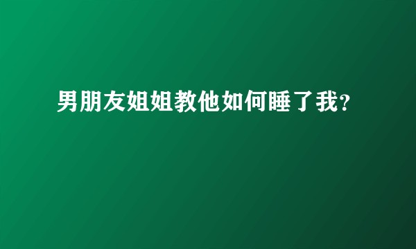 男朋友姐姐教他如何睡了我?