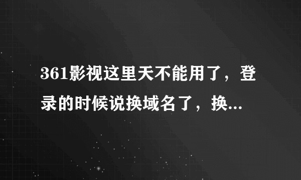 361影视这里天不能用了，登录的时候说换域名了，换成了什么，知道的告诉我一下，谢谢。？