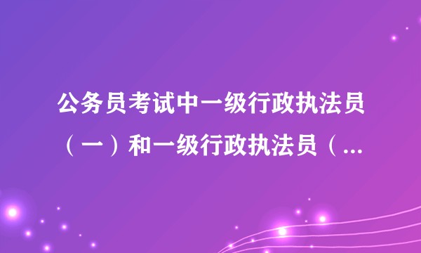 公务员考试中一级行政执法员（一）和一级行政执法员（二）（三）（四）……有什么区别？