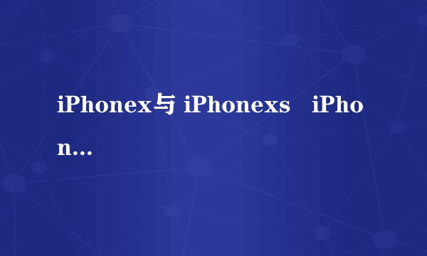 iPhonex与 iPhonexs   iPhonexr到底选哪款？