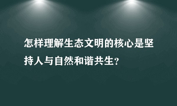 怎样理解生态文明的核心是坚持人与自然和谐共生？