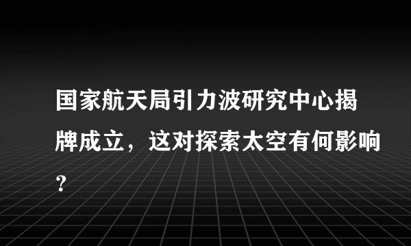 国家航天局引力波研究中心揭牌成立，这对探索太空有何影响？