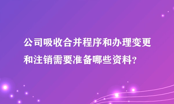 公司吸收合并程序和办理变更和注销需要准备哪些资料？