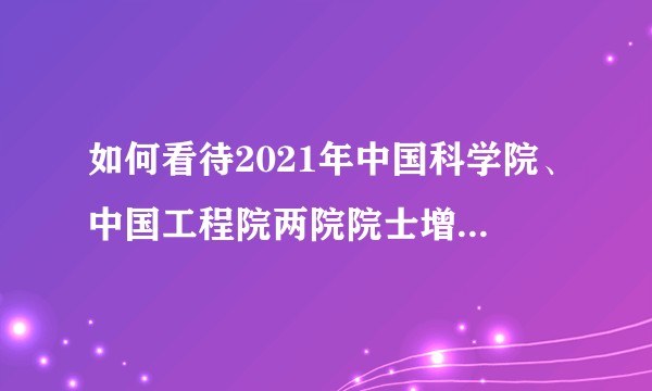 如何看待2021年中国科学院、中国工程院两院院士增选名单？你认识哪些当选者，他们有什么重要成果？