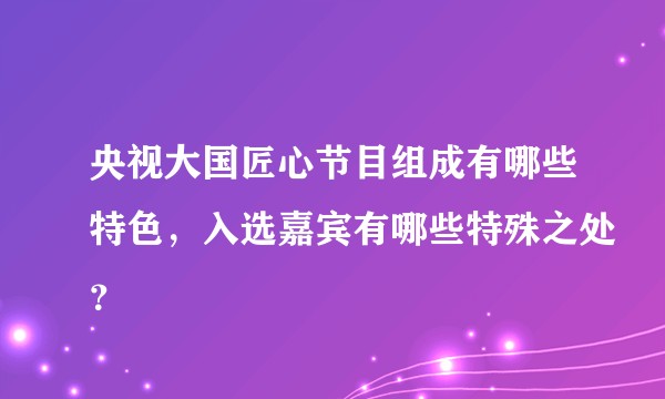 央视大国匠心节目组成有哪些特色，入选嘉宾有哪些特殊之处？