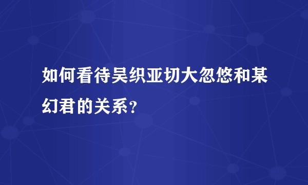 如何看待吴织亚切大忽悠和某幻君的关系?