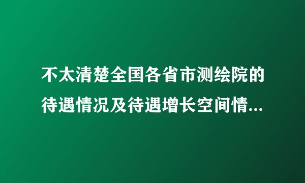 不太清楚全国各省市测绘院的待遇情况及待遇增长空间情况？亲们，一定要看完问题的说明后在回答啊