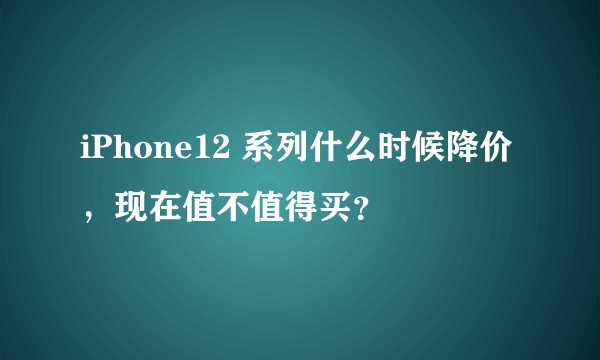 iPhone12 系列什么时候降价，现在值不值得买？