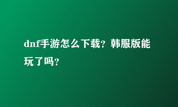 dnf手游怎么下载？韩服版能玩了吗？