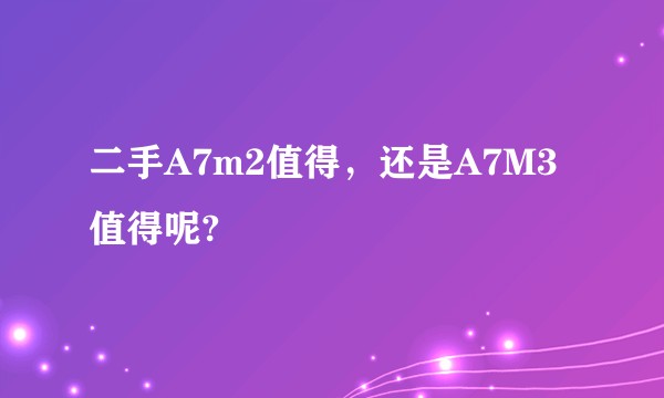 二手A7m2值得，还是A7M3值得呢?