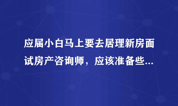应届小白马上要去居理新房面试房产咨询师，应该准备些什么知识呢，求各位大佬指点一二！？