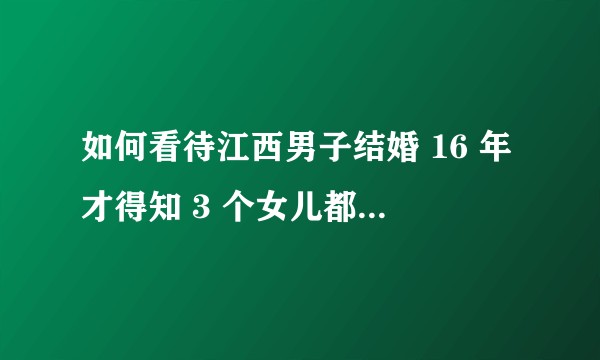 如何看待江西男子结婚 16 年才得知 3 个女儿都不是亲生的，却遭妻子反怼：血缘关系重要吗？