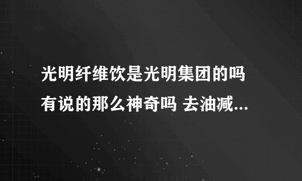 光明纤维饮是光明集团的吗 有说的那么神奇吗 去油减脂肪的 朋友圈卖的老火了 对人体真的没有伤害吗？