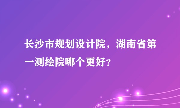 长沙市规划设计院，湖南省第一测绘院哪个更好？