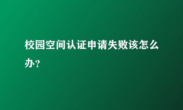 校园空间认证申请失败该怎么办？