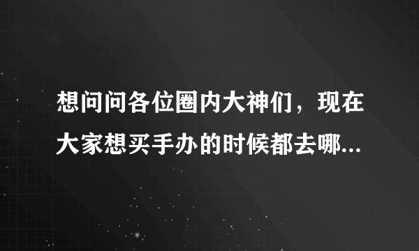 想问问各位圈内大神们，现在大家想买手办的时候都去哪里买呢？