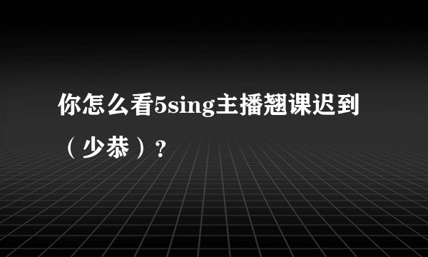 你怎么看5sing主播翘课迟到（少恭）？