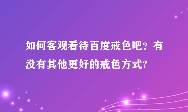 如何客观看待百度戒色吧？有没有其他更好的戒色方式?