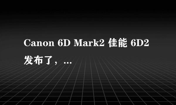 Canon 6D Mark2 佳能 6D2发布了，和5D3、索尼A7r2相比如何？